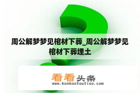 周公解梦梦见棺材下葬_周公解梦梦见棺材下葬埋土