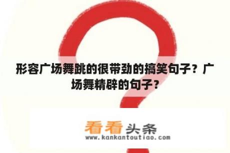 形容广场舞跳的很带劲的搞笑句子？广场舞精辟的句子？