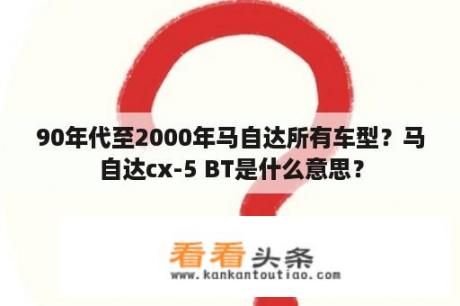 90年代至2000年马自达所有车型？马自达cx-5 BT是什么意思？