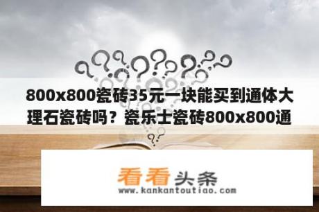 800x800瓷砖35元一块能买到通体大理石瓷砖吗？瓷乐士瓷砖800x800通体大理石多钱？