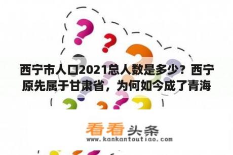 西宁市人口2021总人数是多少？西宁原先属于甘肃省，为何如今成了青海省会？