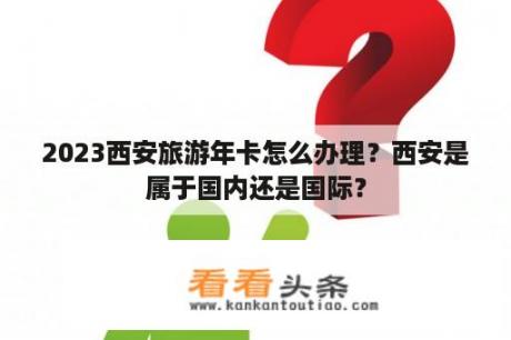 2023西安旅游年卡怎么办理？西安是属于国内还是国际？