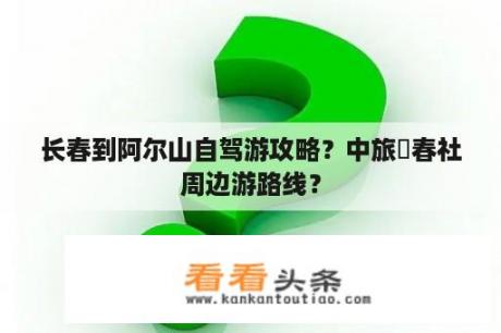 长春到阿尔山自驾游攻略？中旅長春社周边游路线？