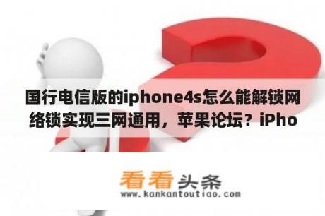 国行电信版的iphone4s怎么能解锁网络锁实现三网通用，苹果论坛？iPhone4s(没有越狱的)，iOS8.3的系统怎么降级到613和712？