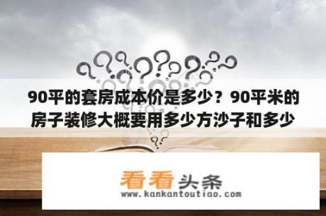 90平的套房成本价是多少？90平米的房子装修大概要用多少方沙子和多少袋水泥?一共大概多少钱？