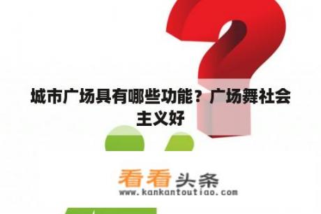 城市广场具有哪些功能？广场舞社会主义好