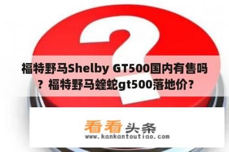 福特野马Shelby GT500国内有售吗？福特野马蝰蛇gt500落地价？