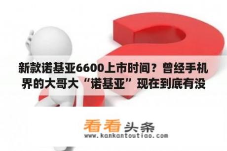 新款诺基亚6600上市时间？曾经手机界的大哥大“诺基亚”现在到底有没有倒闭？