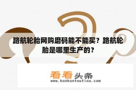 路航轮胎 *** 磨码能不能买？路航轮胎是哪里生产的？