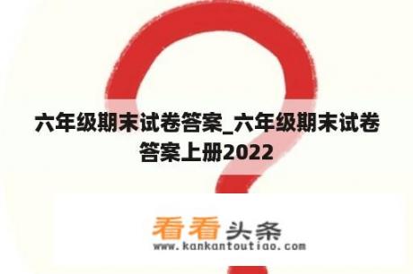 六年级期末试卷答案_六年级期末试卷答案上册2022