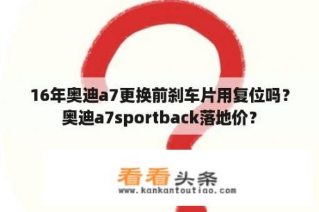 16年奥迪a7更换前刹车片用复位吗？奥迪a7sportback落地价？