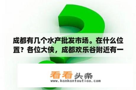 成都有几个水产批发市场。在什么位置？各位大侠，成都欢乐谷附近有一个海霸王冷冻批发市场，是成都最大的，求具体位置，谢谢？