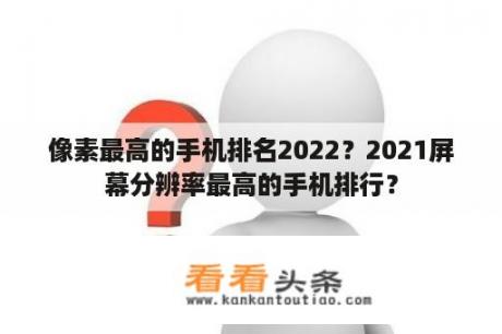 像素最高的手机排名2022？2021屏幕分辨率最高的手机排行？