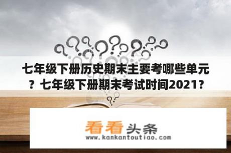 七年级下册历史期末主要考哪些单元？七年级下册期末考试时间2021？