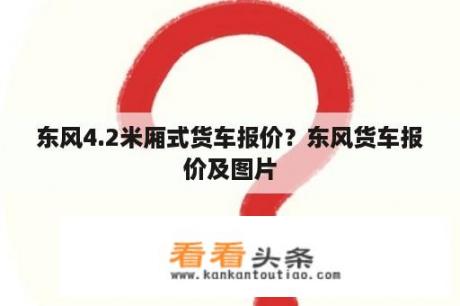 东风4.2米厢式货车报价？东风货车报价及图片