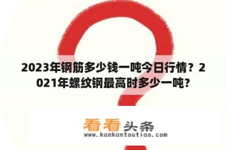 2023年钢筋多少钱一吨今日行情？2021年螺纹钢最高时多少一吨？