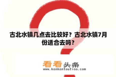 古北水镇几点去比较好？古北水镇7月份适合去吗？