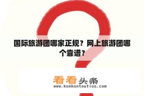 国际旅游团哪家正规？网上旅游团哪个靠谱？