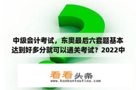 中级会计考试，东奥最后六套题基本达到好多分就可以通关考试？2022中级会计实务为什么变难了？