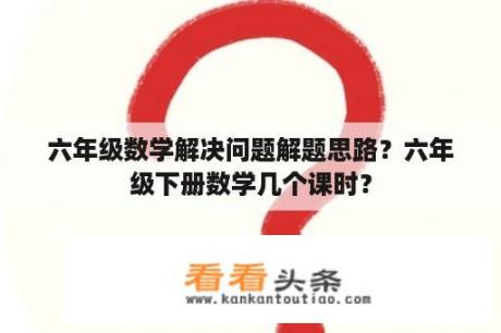 六年级数学解决问题解题思路？六年级下册数学几个课时？