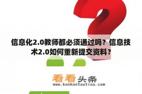 信息化2.0教师都必须通过吗？信息技术2.0如何重新提交资料？