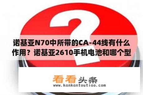 诺基亚N70中所带的CA-44线有什么作用？诺基亚2610手机电池和哪个型号是一样的？