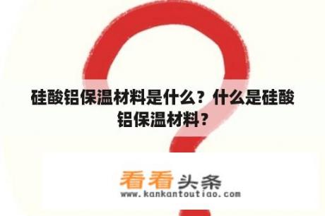 硅酸铝保温材料是什么？什么是硅酸铝保温材料？