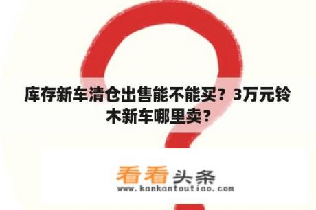 库存新车清仓出售能不能买？3万元铃木新车哪里卖？