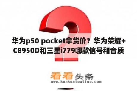 华为p50 pocket拿货价？华为荣耀+C8950D和三星i779哪款信号和音质好些？请了解的高手指点？想在在两款中选一款？