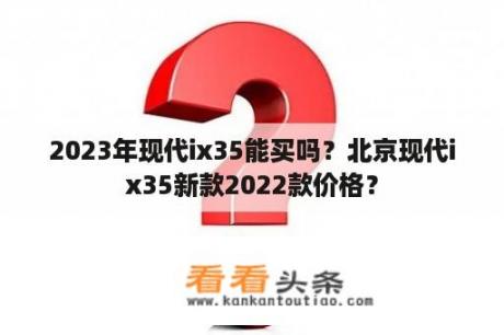 2023年现代ix35能买吗？北京现代ix35新款2022款价格？