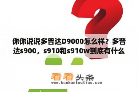 你你说说多普达D9000怎么样？多普达s900，s910和s910w到底有什么区别？