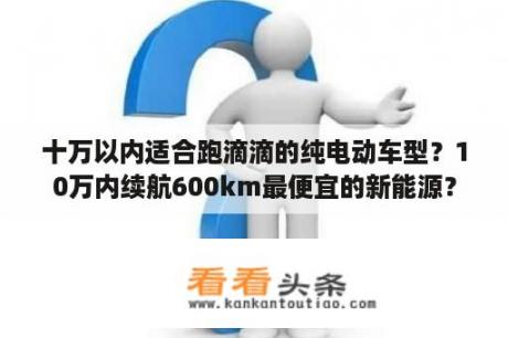 十万以内适合跑滴滴的纯电动车型？10万内续航600km最便宜的新能源？