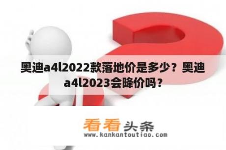 奥迪a4l2022款落地价是多少？奥迪a4l2023会降价吗？