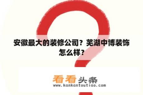 安徽最大的装修公司？芜湖中博装饰怎么样？