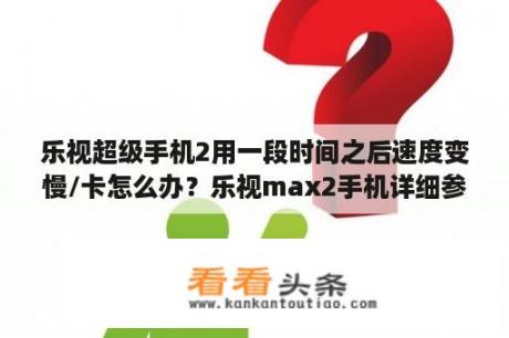 乐视超级手机2用一段时间之后速度变慢/卡怎么办？乐视max2手机详细参数？