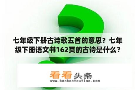 七年级下册古诗歌五首的意思？七年级下册语文书162页的古诗是什么？