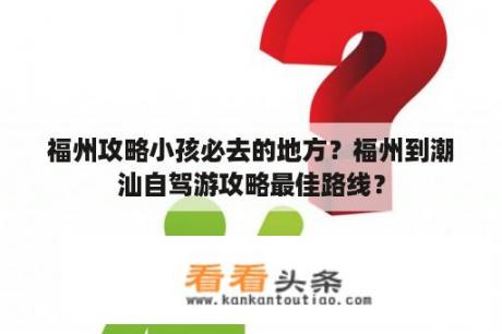 福州攻略小孩必去的地方？福州到潮汕自驾游攻略最佳路线？