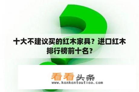 十大不建议买的红木家具？进口红木排行榜前十名？