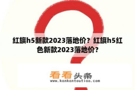 红旗h5新款2023落地价？红旗h5红色新款2023落地价？