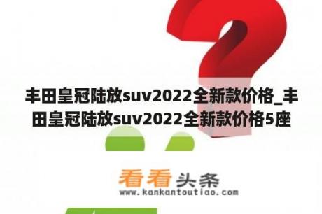 丰田皇冠陆放suv2022全新款价格_丰田皇冠陆放suv2022全新款价格5座