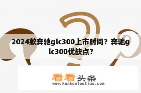 2024款奔驰glc300上市时间？奔驰glc300优缺点？