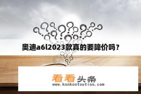 奥迪a6l2023款真的要降价吗？