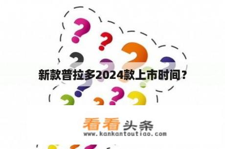 新款普拉多2024款上市时间？