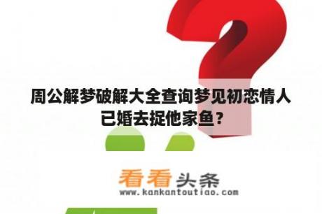 周公解梦破解大全查询梦见初恋情人已婚去捉他家鱼？