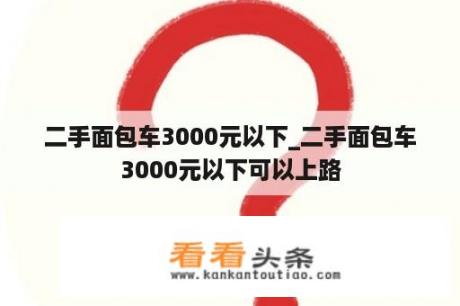 二手面包车3000元以下_二手面包车3000元以下可以上路