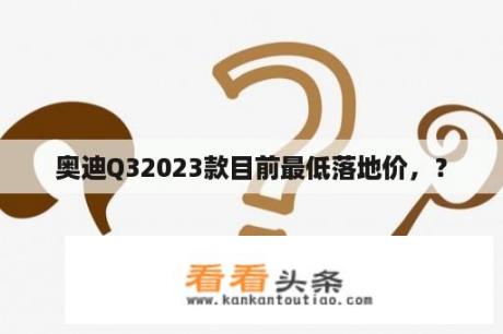 奥迪Q32023款目前最低落地价，？