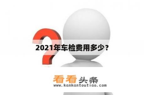 2021年车检费用多少？