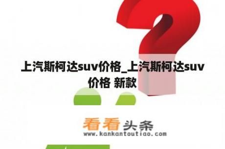 上汽斯柯达suv价格_上汽斯柯达suv价格 新款