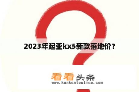 2023年起亚kx5新款落地价？