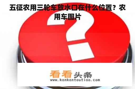 五征农用三轮车放水口在什么位置？农用车图片